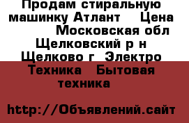 Продам стиральную машинку Атлант. › Цена ­ 3 500 - Московская обл., Щелковский р-н, Щелково г. Электро-Техника » Бытовая техника   